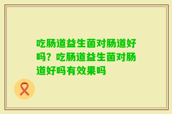 吃肠道益生菌对肠道好吗？吃肠道益生菌对肠道好吗有效果吗