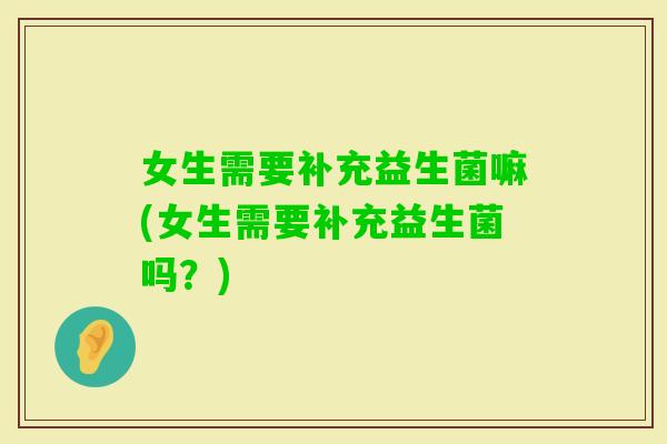 女生需要补充益生菌嘛(女生需要补充益生菌吗？)