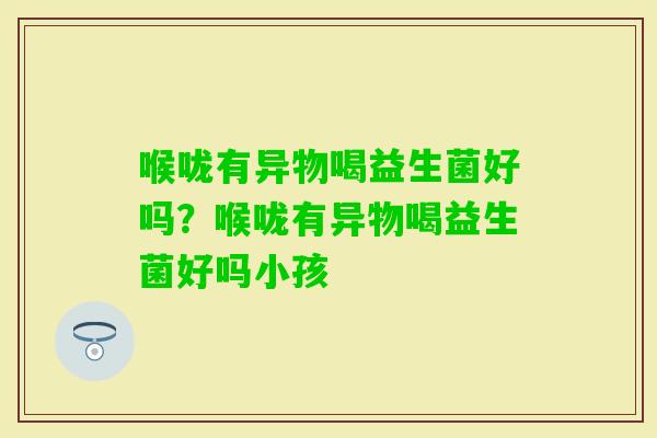 喉咙有异物喝益生菌好吗?喉咙有异物喝益生菌好吗小孩 喉咙有异物喝益生菌好吗?喉咙有异物喝益生菌好吗小孩