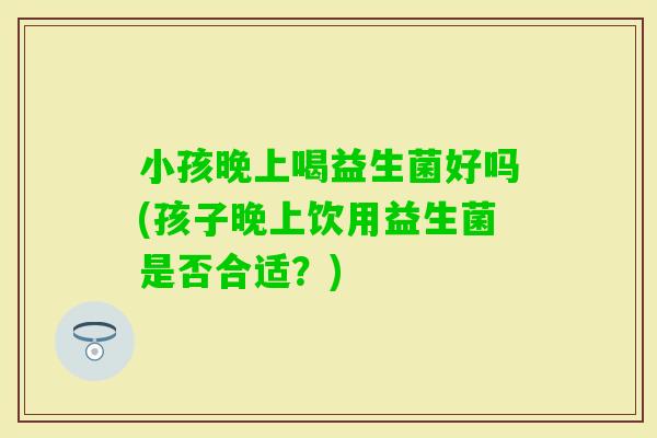 小孩晚上喝益生菌好吗(孩子晚上饮用益生菌是否合适？)