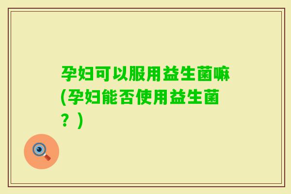 孕妇可以服用益生菌嘛(孕妇能否使用益生菌?) 孕妇可以服用益生菌嘛(孕妇能否使用益生菌?)