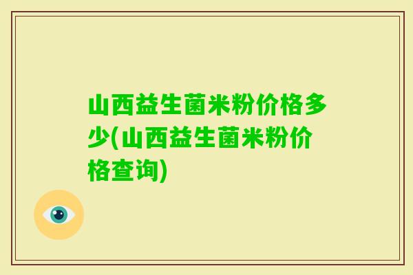 山西益生菌米粉价格多少(山西益生菌米粉价格查询)