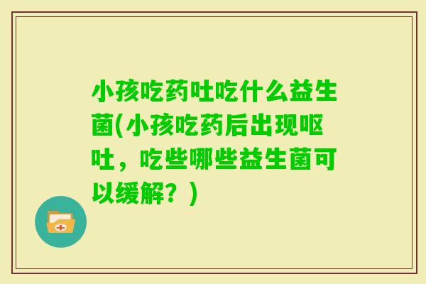 小孩吃药吐吃什么益生菌(小孩吃药后出现，吃些哪些益生菌可以缓解？)