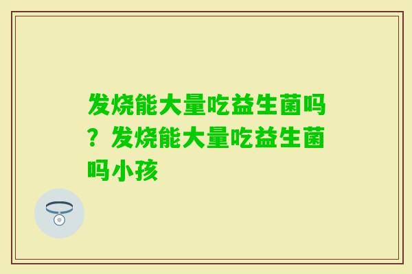 发烧能大量吃益生菌吗？发烧能大量吃益生菌吗小孩