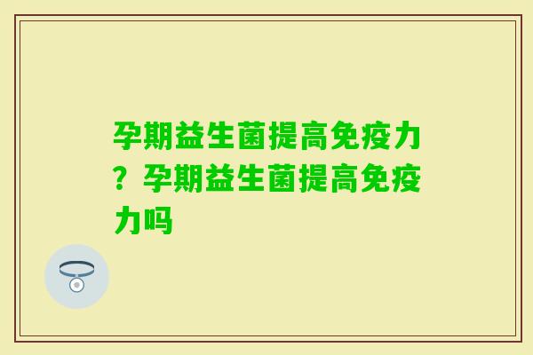 孕期益生菌提高力?孕期益生菌提高力吗 孕期益生菌提高力?孕期益生菌提高力吗