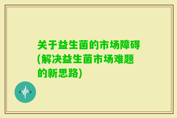 关于益生菌的市场障碍(解决益生菌市场难题的新思路)