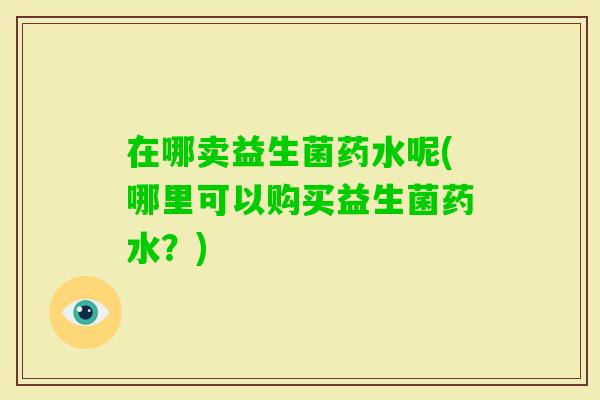 在哪卖益生菌药水呢(哪里可以购买益生菌药水?) 在哪卖益生菌药水呢(哪里可以购买益生菌药水?)