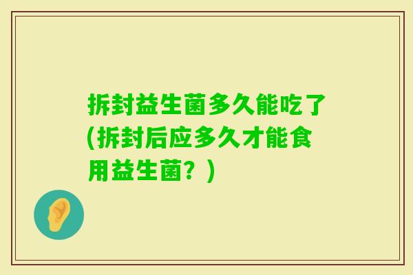 拆封益生菌多久能吃了(拆封后应多久才能食用益生菌?) 拆封益生菌多久能吃了(拆封后应多久才能食用益生菌?)