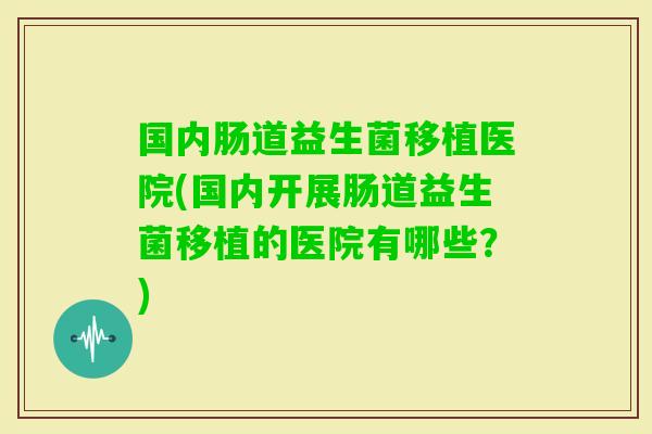 国内肠道益生菌移植医院(国内开展肠道益生菌移植的医院有哪些？)