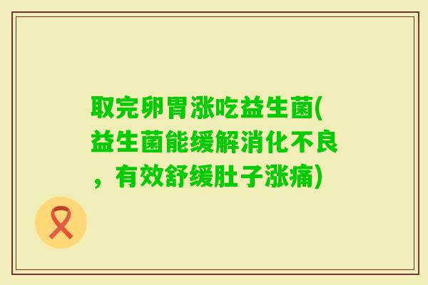 取完卵胃涨吃益生菌(益生菌能缓解,有效舒缓肚子涨痛) 取完卵胃涨吃益生菌(益生菌能缓解,有效舒缓肚子涨痛)