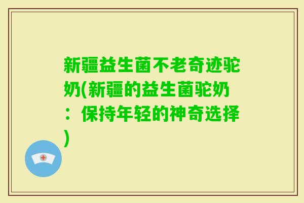 新疆益生菌不老奇迹驼奶(新疆的益生菌驼奶：保持年轻的神奇选择)