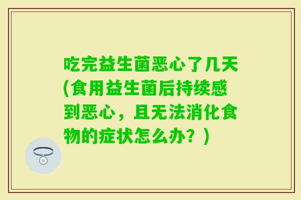 吃完益生菌恶心了几天(食用益生菌后持续感到恶心，且无法消化食物的症状怎么办？)