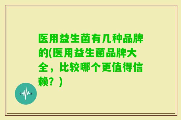 医用益生菌有几种品牌的(医用益生菌品牌大全，比较哪个更值得信赖？)