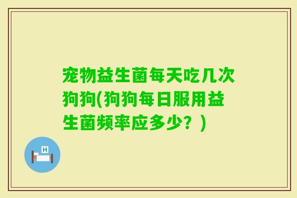 宠物益生菌每天吃几次狗狗(狗狗每日服用益生菌频率应多少？)
