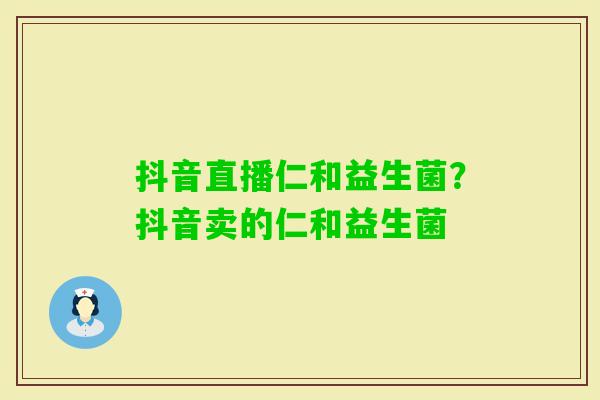 抖音直播仁和益生菌?抖音卖的仁和益生菌 抖音直播仁和益生菌?抖音卖的仁和益生菌