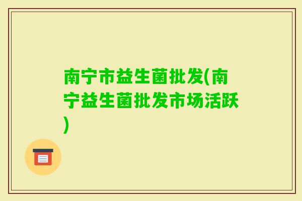 南宁市益生菌批发(南宁益生菌批发市场活跃)