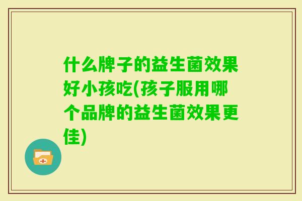 什么牌子的益生菌效果好小孩吃(孩子服用哪个品牌的益生菌效果更佳)