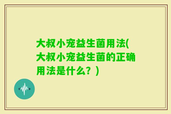 大叔小宠益生菌用法(大叔小宠益生菌的正确用法是什么？)