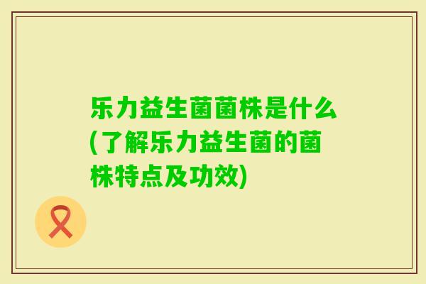 乐力益生菌菌株是什么(了解乐力益生菌的菌株特点及功效)