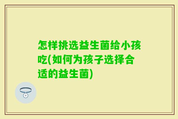 怎样挑选益生菌给小孩吃(如何为孩子选择合适的益生菌)