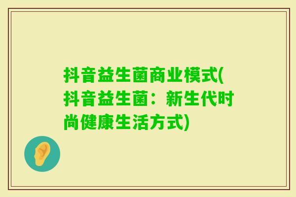 抖音益生菌商业模式(抖音益生菌：新生代时尚健康生活方式)