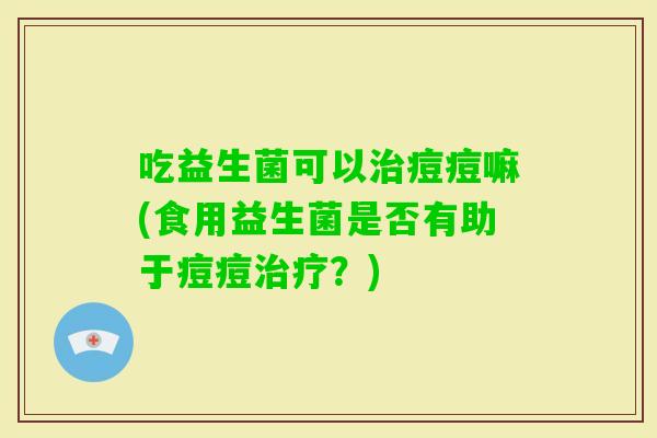 吃益生菌可以痘痘嘛(食用益生菌是否有助于痘痘？)