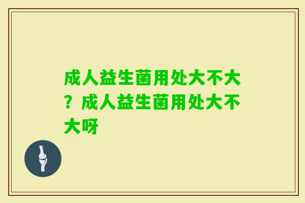 成人益生菌用处大不大？成人益生菌用处大不大呀