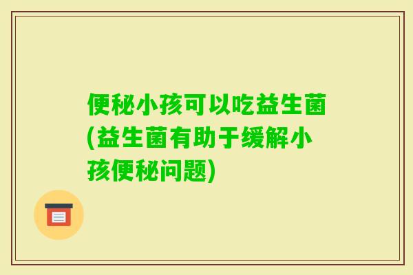 小孩可以吃益生菌(益生菌有助于缓解小孩问题)