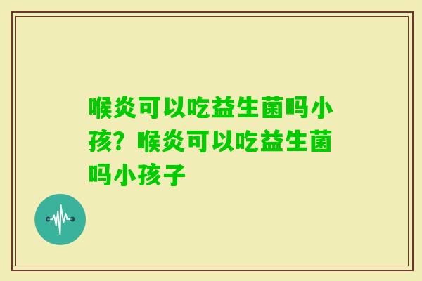 喉炎可以吃益生菌吗小孩？喉炎可以吃益生菌吗小孩子