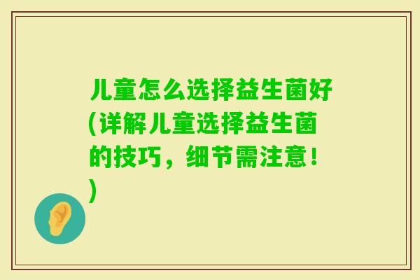 儿童怎么选择益生菌好(详解儿童选择益生菌的技巧，细节需注意！)