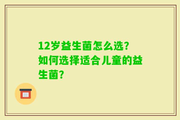 12岁益生菌怎么选？如何选择适合儿童的益生菌？