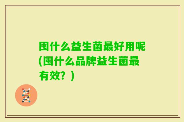 囤什么益生菌好用呢(囤什么品牌益生菌有效？)