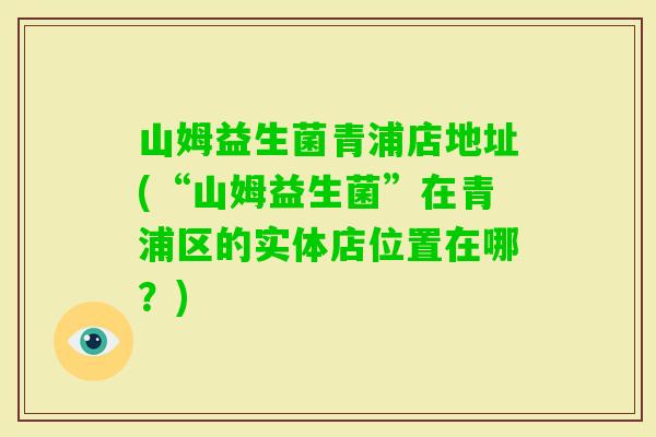 山姆益生菌青浦店地址(“山姆益生菌”在青浦区的实体店位置在哪？)
