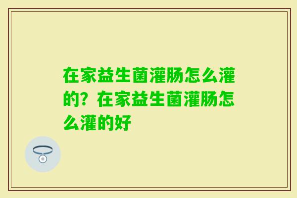 在家益生菌灌肠怎么灌的？在家益生菌灌肠怎么灌的好