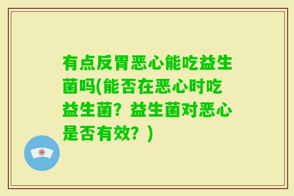 有点反胃恶心能吃益生菌吗(能否在恶心时吃益生菌？益生菌对恶心是否有效？)