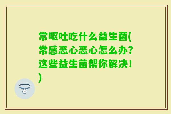 常吃什么益生菌(常感恶心恶心怎么办？这些益生菌帮你解决！)