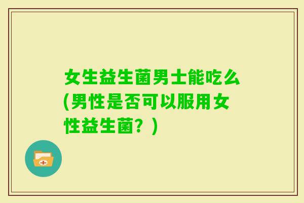 女生益生菌男士能吃么(男性是否可以服用女性益生菌？)
