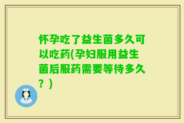 怀孕吃了益生菌多久可以吃药(孕妇服用益生菌后服药需要等待多久？)