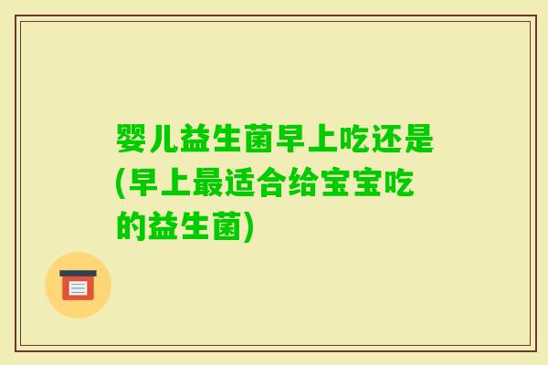 婴儿益生菌早上吃还是(早上适合给宝宝吃的益生菌)