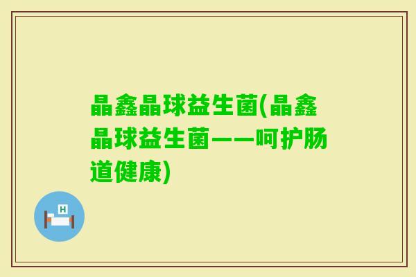 晶鑫晶球益生菌(晶鑫晶球益生菌——呵护肠道健康)