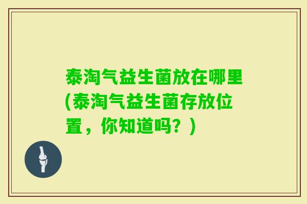 泰淘气益生菌放在哪里(泰淘气益生菌存放位置，你知道吗？)