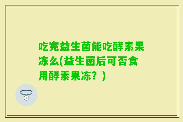 吃完益生菌能吃酵素果冻么(益生菌后可否食用酵素果冻？)