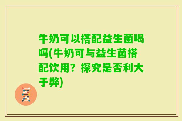 牛奶可以搭配益生菌喝吗(牛奶可与益生菌搭配饮用？探究是否利大于弊)