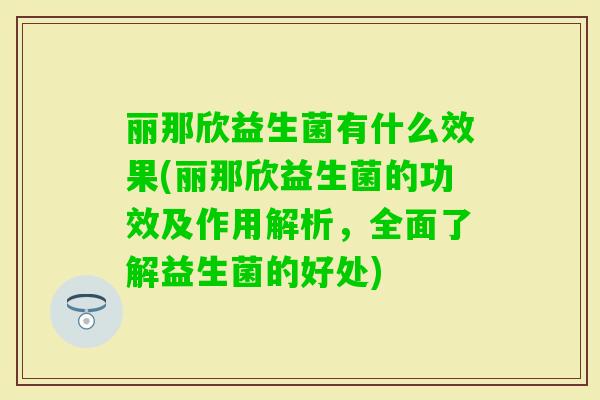 丽那欣益生菌有什么效果(丽那欣益生菌的功效及作用解析,全面了解益生菌的好处) 丽那欣益生菌有什么效果(丽那欣益生菌的功效及作用解析,全面了解益生菌的好处)