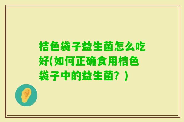 桔色袋子益生菌怎么吃好(如何正确食用桔色袋子中的益生菌?) 桔色袋子益生菌怎么吃好(如何正确食用桔色袋子中的益生菌?)