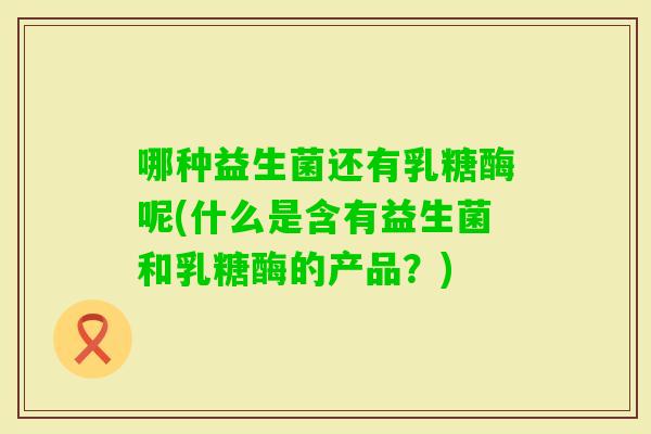 哪种益生菌还有乳糖酶呢(什么是含有益生菌和乳糖酶的产品？)