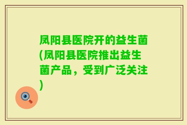凤阳县医院开的益生菌(凤阳县医院推出益生菌产品,受到广泛关注) 凤阳县医院开的益生菌(凤阳县医院推出益生菌产品,受到广泛关注)