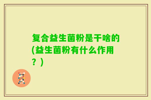 复合益生菌粉是干啥的(益生菌粉有什么作用?) 复合益生菌粉是干啥的(益生菌粉有什么作用?)