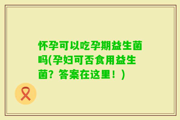 怀孕可以吃孕期益生菌吗(孕妇可否食用益生菌？答案在这里！)