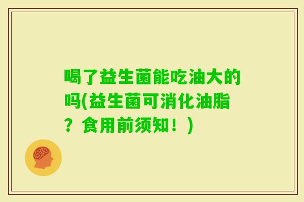 喝了益生菌能吃油大的吗(益生菌可消化油脂?食用前须知!) 喝了益生菌能吃油大的吗(益生菌可消化油脂?食用前须知!)